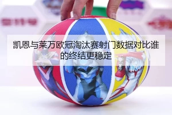 凯恩与莱万欧冠淘汰赛射门数据对比谁的终结更稳定